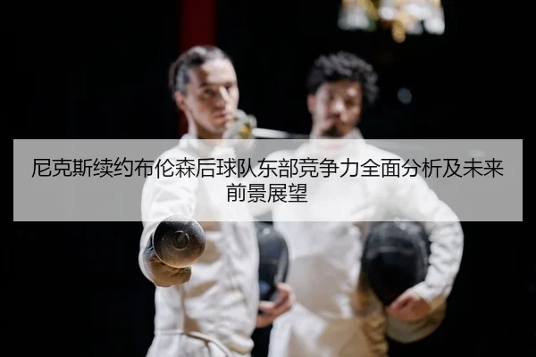 尼克斯续约布伦森后球队东部竞争力全面分析及未来前景展望